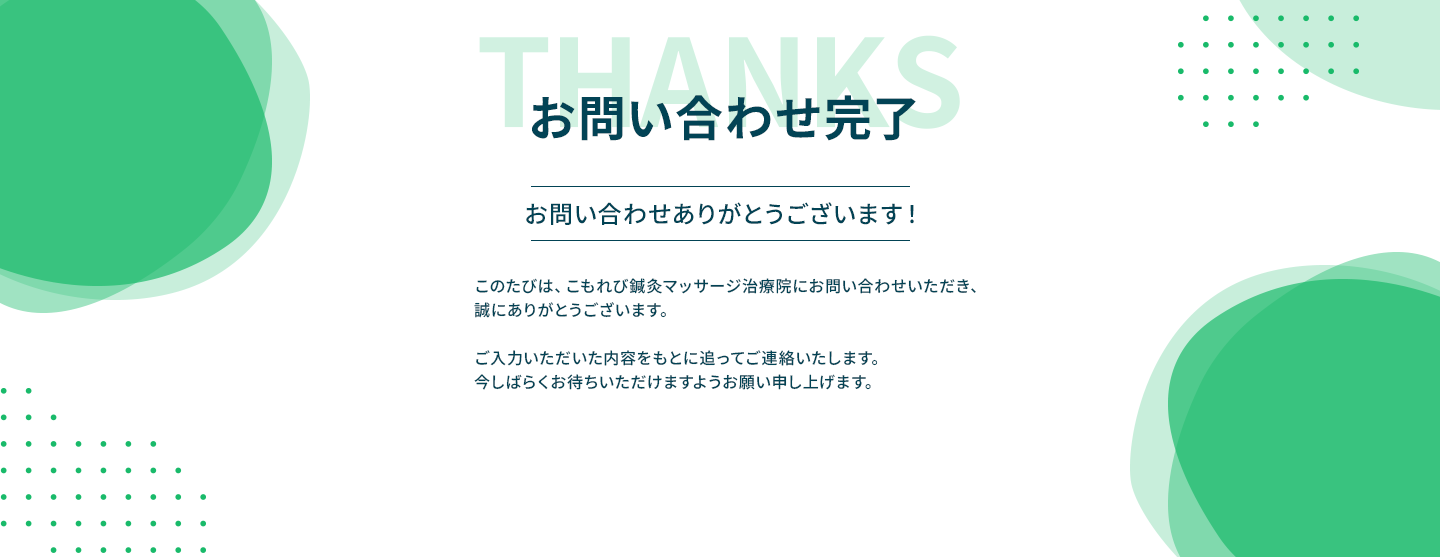 お問い合わせ完了。お問い合わせありがとうございます！このたびは、こもれび鍼灸マッサージ治療院にお問い合わせいただき、誠にありがとうございます。ご入力いただいた内容をもとに追ってご連絡いたします。今しばらくお待ちいただけますようお願い申し上げます。